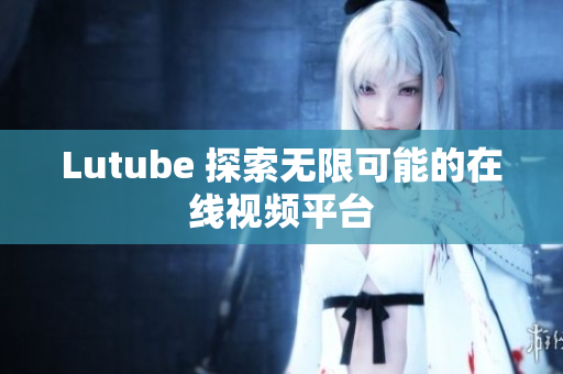 Lutube 探索无限可能的在线视频平台