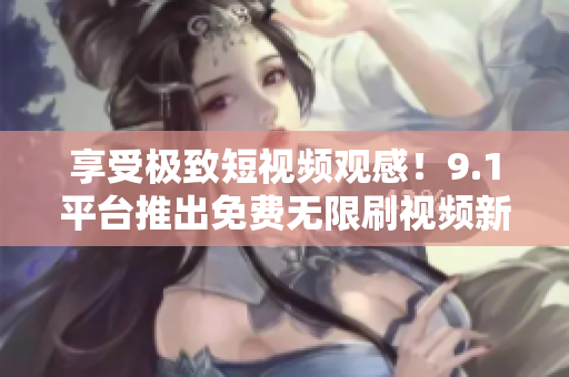 享受极致短视频观感！9.1平台推出免费无限刷视频新服务