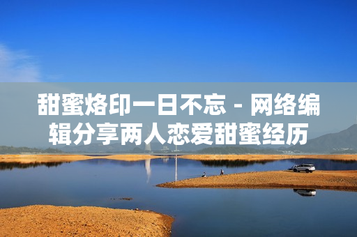 甜蜜烙印一日不忘 - 网络编辑分享两人恋爱甜蜜经历