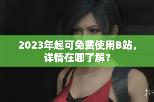 2023年起可免费使用B站，详情在哪了解？