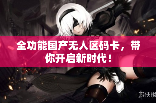全功能国产无人区码卡，带你开启新时代！