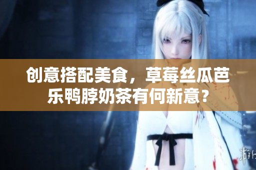 创意搭配美食，草莓丝瓜芭乐鸭脖奶茶有何新意？