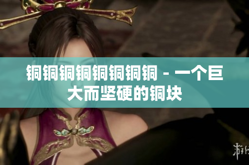 铜铜铜铜铜铜铜铜 - 一个巨大而坚硬的铜块