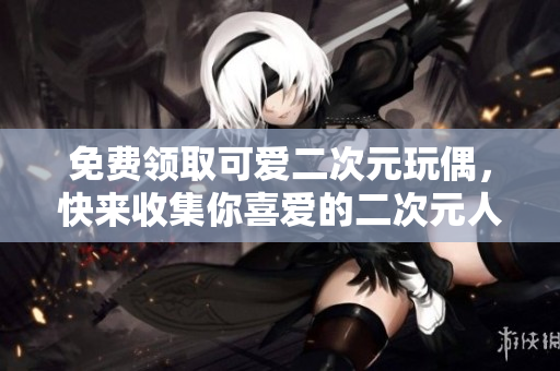 免费领取可爱二次元玩偶，快来收集你喜爱的二次元人物！