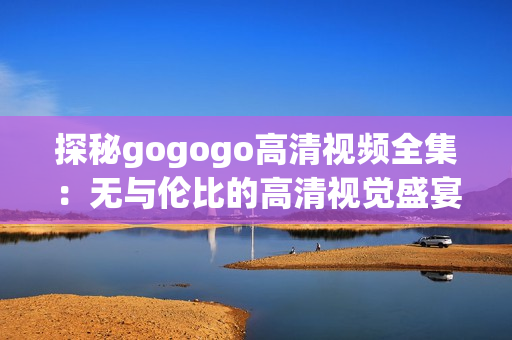 探秘gogogo高清视频全集：无与伦比的高清视觉盛宴