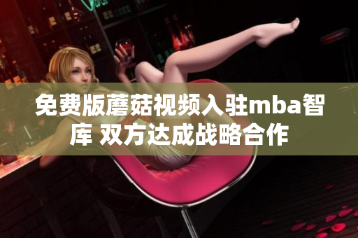 免费版蘑菇视频入驻mba智库 双方达成战略合作