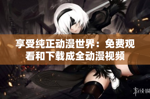 享受纯正动漫世界：免费观看和下载成全动漫视频