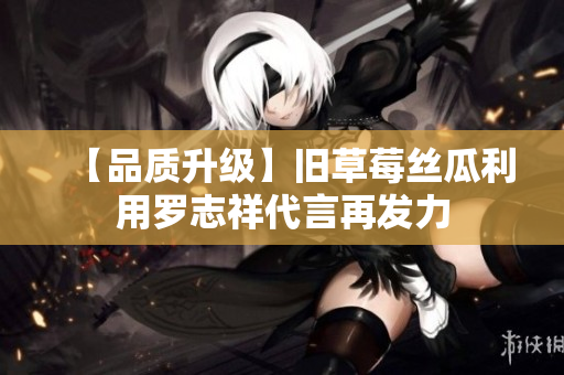 【品质升级】旧草莓丝瓜利用罗志祥代言再发力