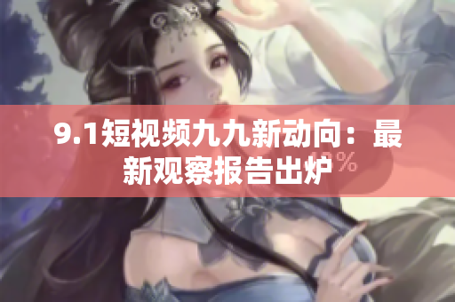9.1短视频九九新动向：最新观察报告出炉