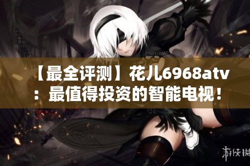 【最全评测】花儿6968atv：最值得投资的智能电视！