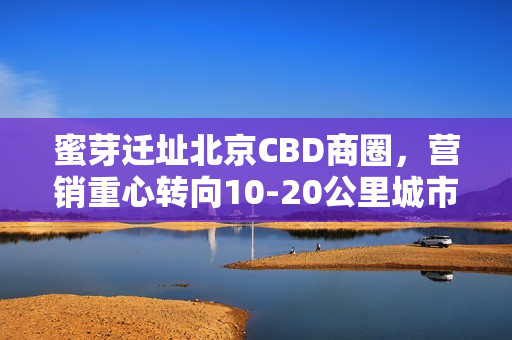 蜜芽迁址北京CBD商圈，营销重心转向10-20公里城市主流用户