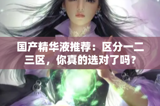 国产精华液推荐：区分一二三区，你真的选对了吗？