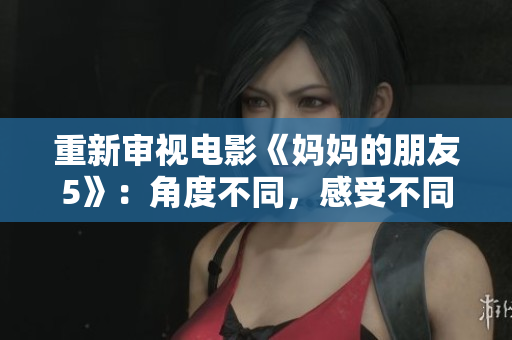 重新审视电影《妈妈的朋友5》：角度不同，感受不同