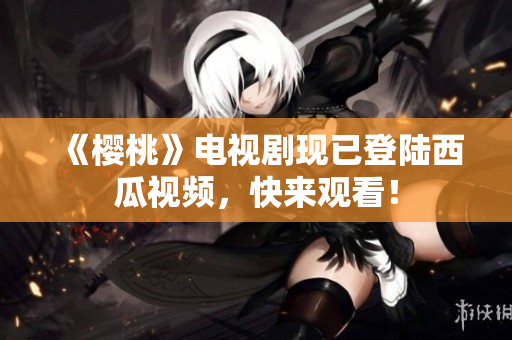 《樱桃》电视剧现已登陆西瓜视频，快来观看！