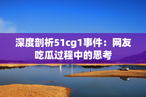 深度剖析51cg1事件：网友吃瓜过程中的思考