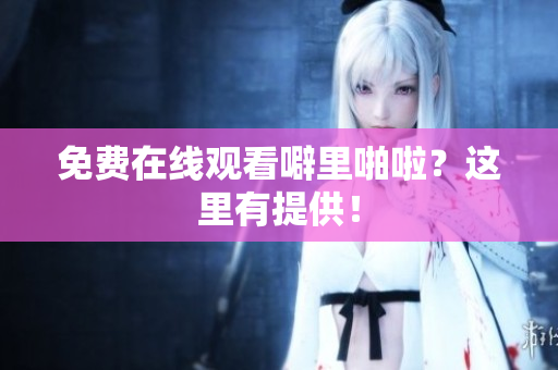免费在线观看噼里啪啦？这里有提供！