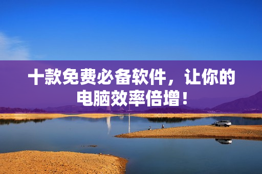 十款免费必备软件，让你的电脑效率倍增！