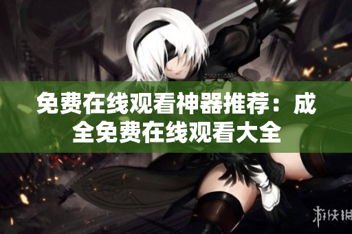 免费在线观看神器推荐：成全免费在线观看大全