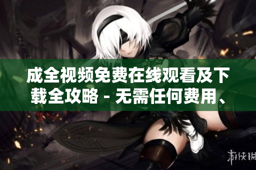 成全视频免费在线观看及下载全攻略 - 无需任何费用、无需繁琐操作！