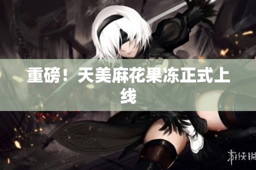 重磅！天美麻花果冻正式上线