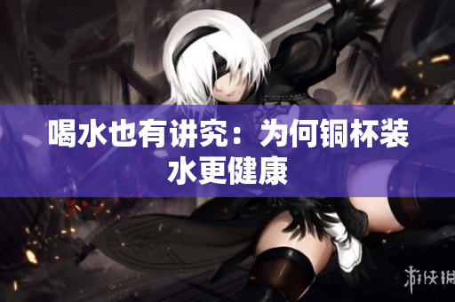 喝水也有讲究：为何铜杯装水更健康