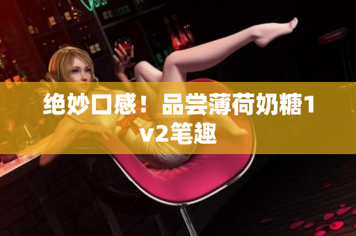 绝妙口感！品尝薄荷奶糖1v2笔趣