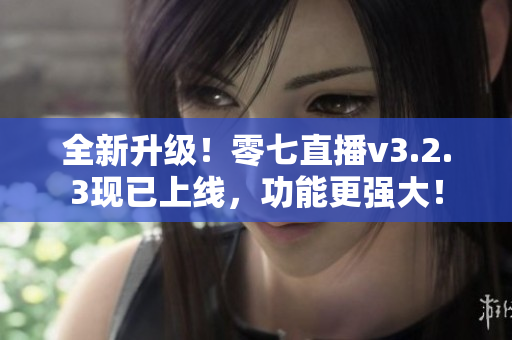 全新升级！零七直播v3.2.3现已上线，功能更强大！