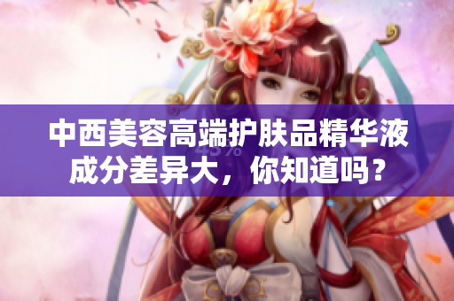 中西美容高端护肤品精华液成分差异大，你知道吗？