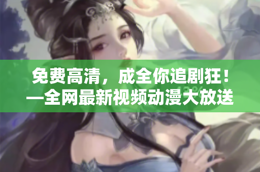 免费高清，成全你追剧狂！—全网最新视频动漫大放送