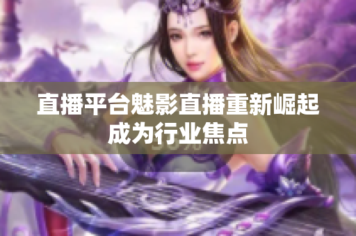 直播平台魅影直播重新崛起成为行业焦点