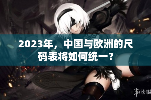 2023年，中国与欧洲的尺码表将如何统一？