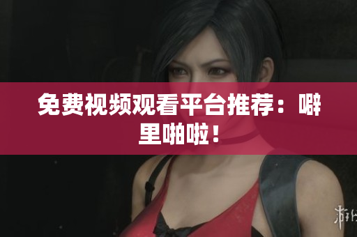 免费视频观看平台推荐：噼里啪啦！