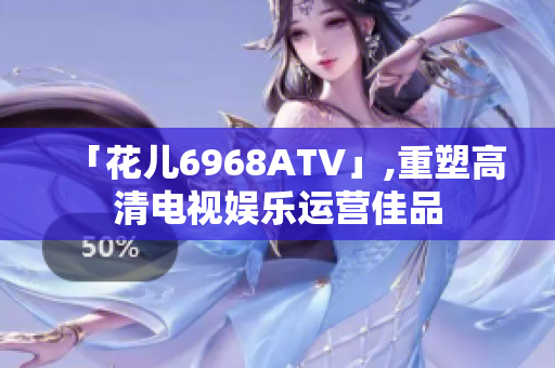 「花儿6968ATV」,重塑高清电视娱乐运营佳品
