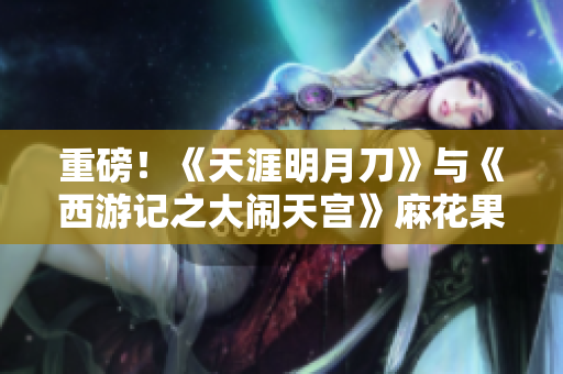 重磅！《天涯明月刀》与《西游记之大闹天宫》麻花果冻联动来袭