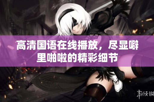 高清国语在线播放，尽显噼里啪啦的精彩细节