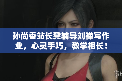 孙尚香站长凳辅导刘禅写作业，心灵手巧，教学相长！