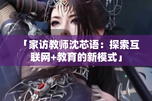 「家访教师沈芯语：探索互联网+教育的新模式」