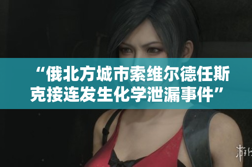 “俄北方城市索维尔德任斯克接连发生化学泄漏事件”。