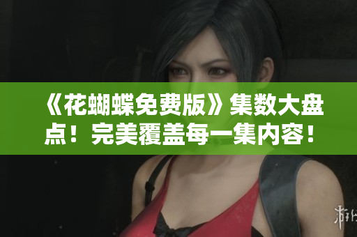 《花蝴蝶免费版》集数大盘点！完美覆盖每一集内容！