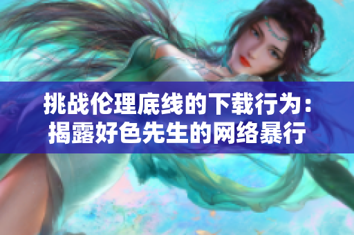 挑战伦理底线的下载行为：揭露好色先生的网络暴行