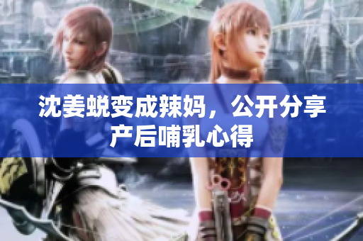 沈姜蜕变成辣妈，公开分享产后哺乳心得