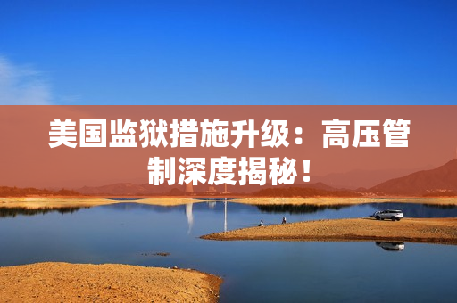 美国监狱措施升级：高压管制深度揭秘！
