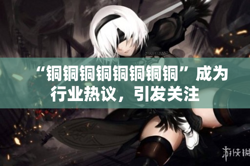 “铜铜铜铜铜铜铜铜”成为行业热议，引发关注