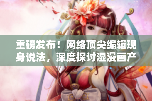 重磅发布！网络顶尖编辑现身说法，深度探讨湿漫画产业现状！