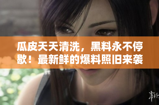 瓜皮天天清洗，黑料永不停歇！最新鲜的爆料照旧来袭！