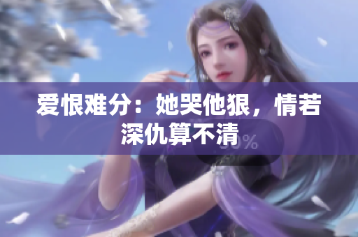 爱恨难分：她哭他狠，情若深仇算不清