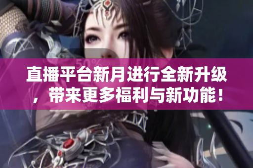 直播平台新月进行全新升级，带来更多福利与新功能！