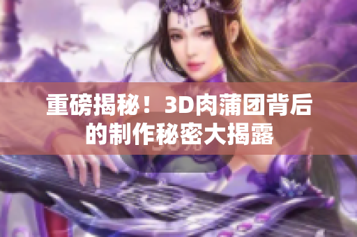重磅揭秘！3D肉蒲团背后的制作秘密大揭露