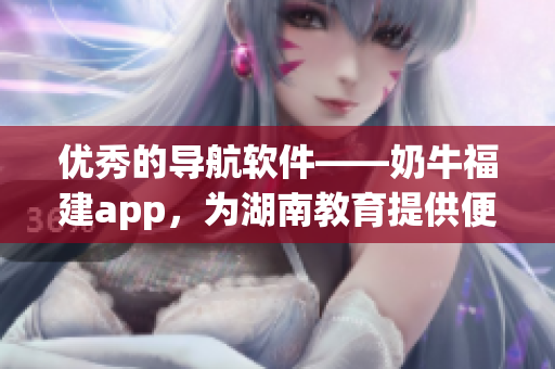 优秀的导航软件——奶牛福建app，为湖南教育提供便利