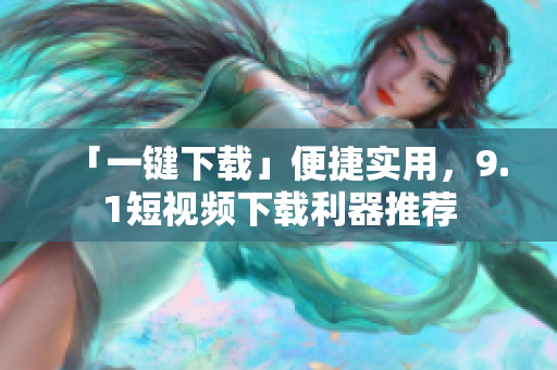 「一键下载」便捷实用，9.1短视频下载利器推荐